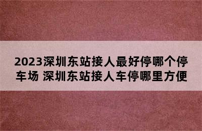 2023深圳东站接人最好停哪个停车场 深圳东站接人车停哪里方便